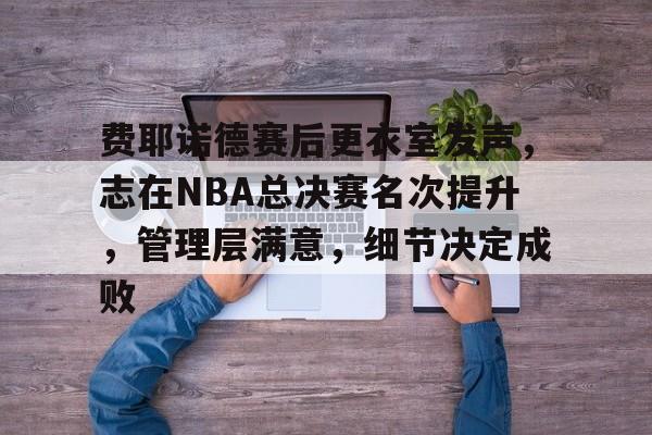费耶诺德赛后更衣室发声，志在NBA总决赛名次提升，管理层满意，细节决定成败的简单介绍-LoL S15竞赛