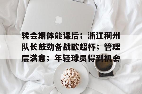 转会期体能课后；浙江稠州队长鼓劲备战欧超杯；管理层满意；年轻球员得到机会的简单介绍-LOL竞猜